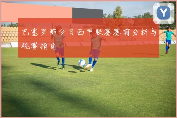 巴塞罗那今日西甲联赛赛前分析与观赛指南