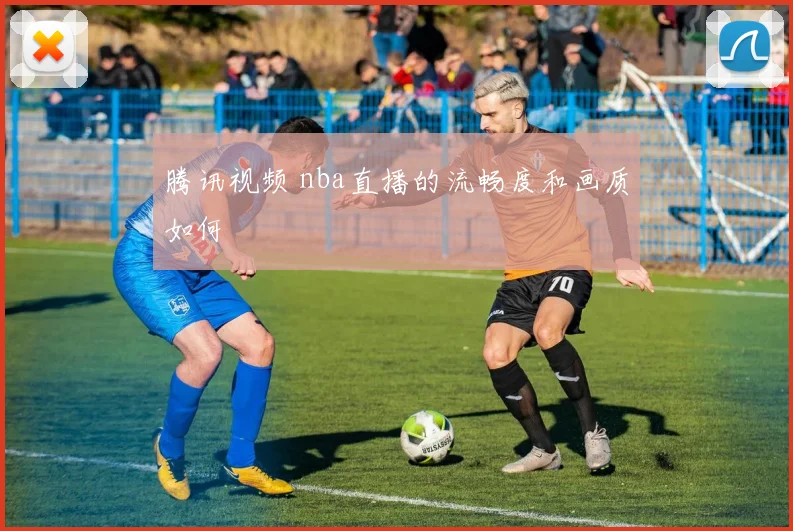腾讯视频 nba直播的流畅度和画质如何