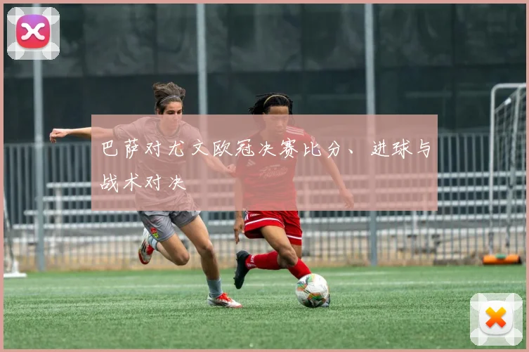 巴萨对尤文欧冠决赛比分、进球与战术对决