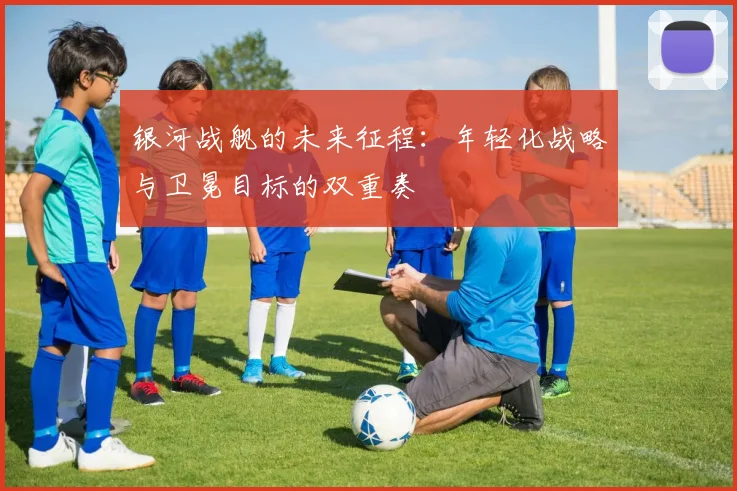 银河战舰的未来征程：年轻化战略与卫冕目标的双重奏