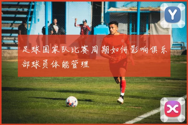 足球国家队比赛周期如何影响俱乐部球员体能管理
