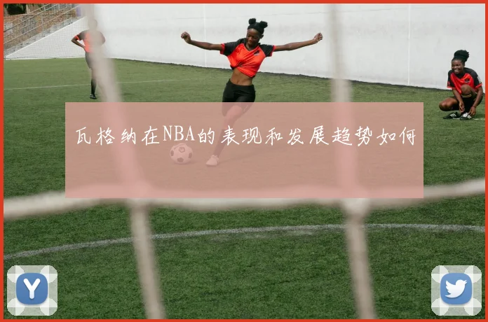 瓦格纳在NBA的表现和发展趋势如何